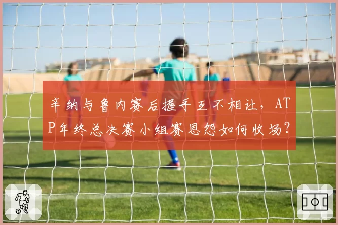 辛纳与鲁内赛后握手互不相让,ATP年终总决赛小组赛恩怨如何收场?