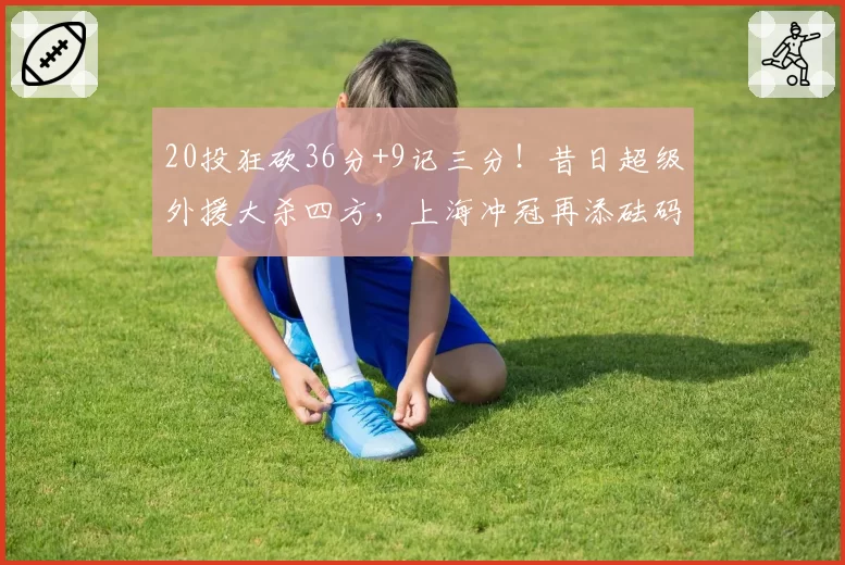 20投狂砍36分+9记三分！昔日超级外援大杀四方，上海冲冠再添砝码