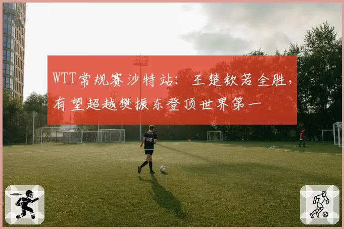 WTT常规赛沙特站：王楚钦若全胜，有望超越樊振东登顶世界第一
