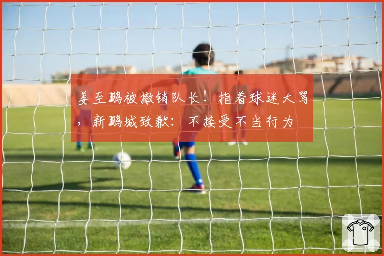 姜至鹏被撤销队长！指着球迷大骂，新鹏城致歉：不接受不当行为