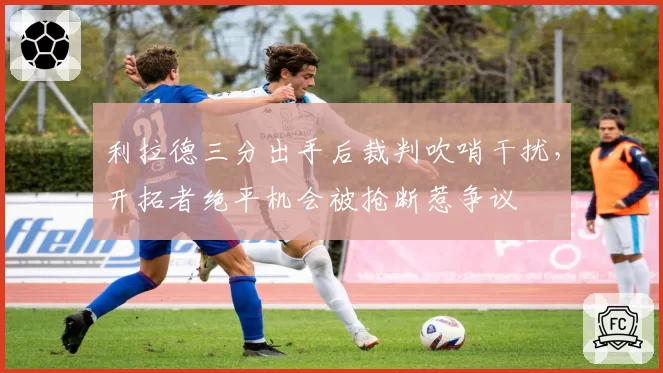 利拉德三分出手后裁判吹哨干扰,开拓者绝平机会被抢断惹争议
