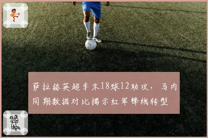 萨拉赫英超季末18球12助攻，马内同期数据对比揭示红军锋线转型