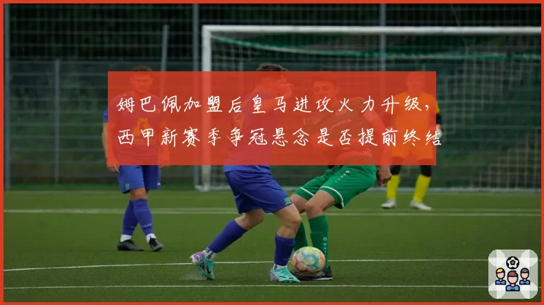 姆巴佩加盟后皇马进攻火力升级，西甲新赛季争冠悬念是否提前终结？