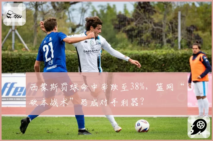 西蒙斯罚球命中率跌至38%,篮网“砍本战术”恐成对手利器?