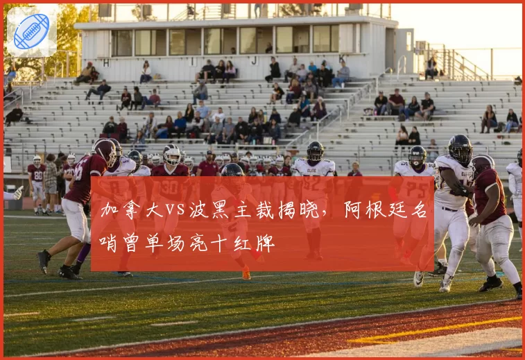 加拿大vs波黑主裁揭晓,阿根廷名哨曾单场亮十红牌
