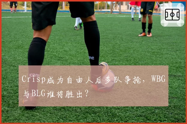 Crisp成为自由人后多队争抢,WBG与BLG谁将胜出?