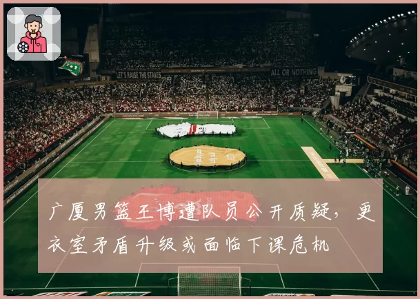 广厦男篮王博遭队员公开质疑,更衣室矛盾升级或面临下课危机