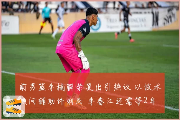 前男篮李楠解禁复出引热议 以技术顾问辅助许利民 李春江还需等2年