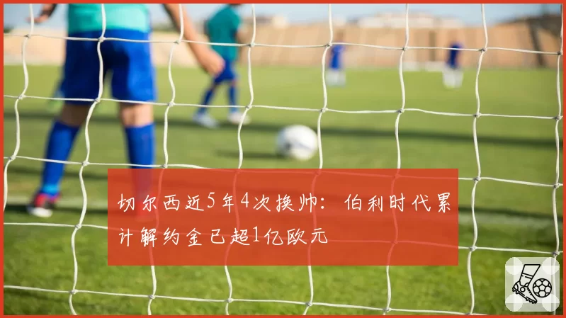切尔西近5年4次换帅:伯利时代累计解约金已超1亿欧元