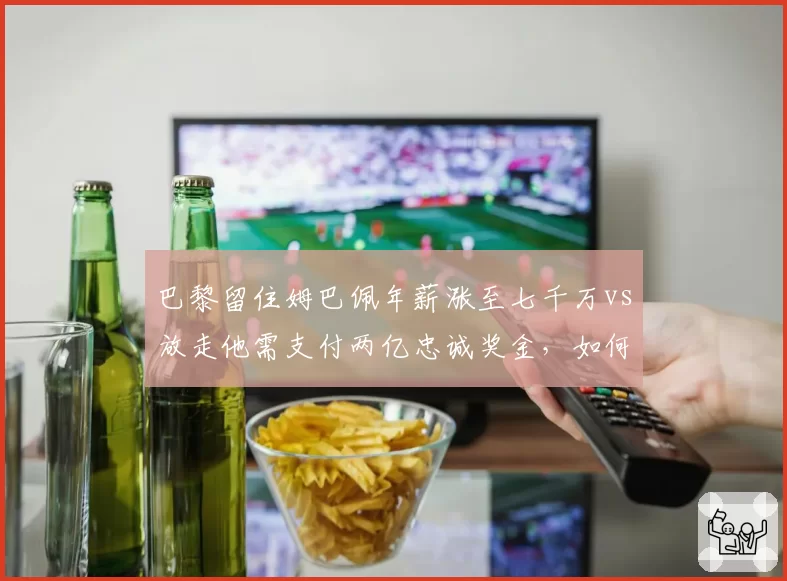 巴黎留住姆巴佩年薪涨至七千万vs放走他需支付两亿忠诚奖金,如何抉择?