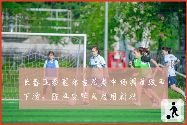 长春亚泰塞尔吉尼奥中场调度效率下滑,陈洋变阵或启用新核