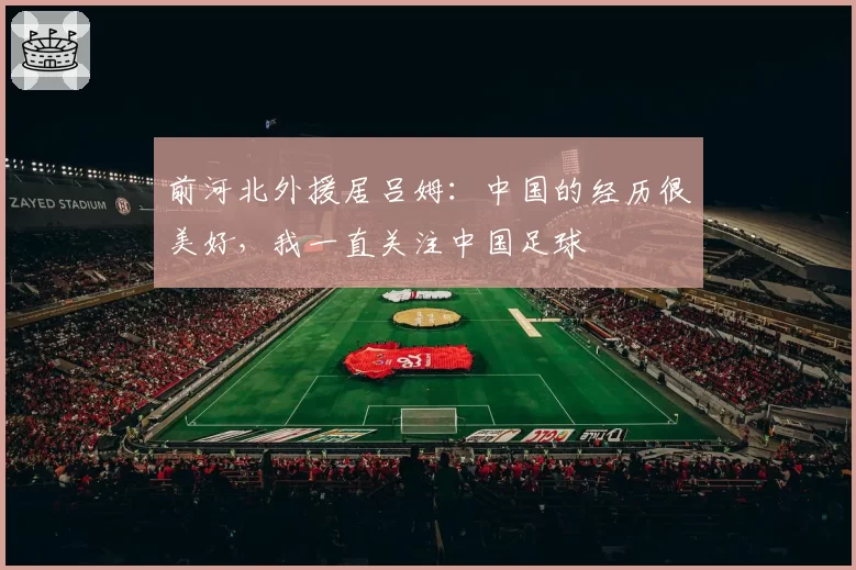 前河北外援居吕姆：中国的经历很美好，我一直关注中国足球