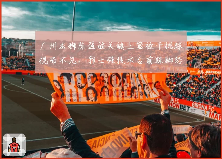 广州龙狮陈盈骏关键上篮被干扰球视而不见,郭士强技术台前跺脚怒吼遭媒体抓拍