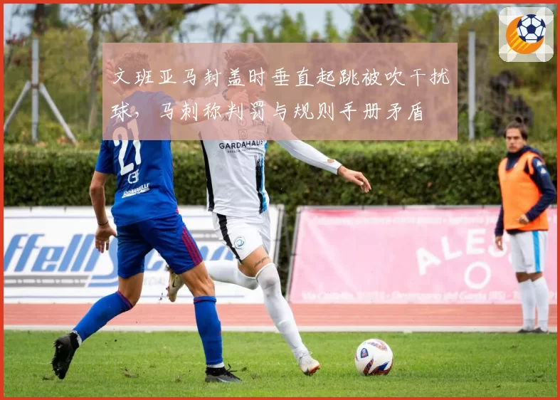 文班亚马封盖时垂直起跳被吹干扰球，马刺称判罚与规则手册矛盾