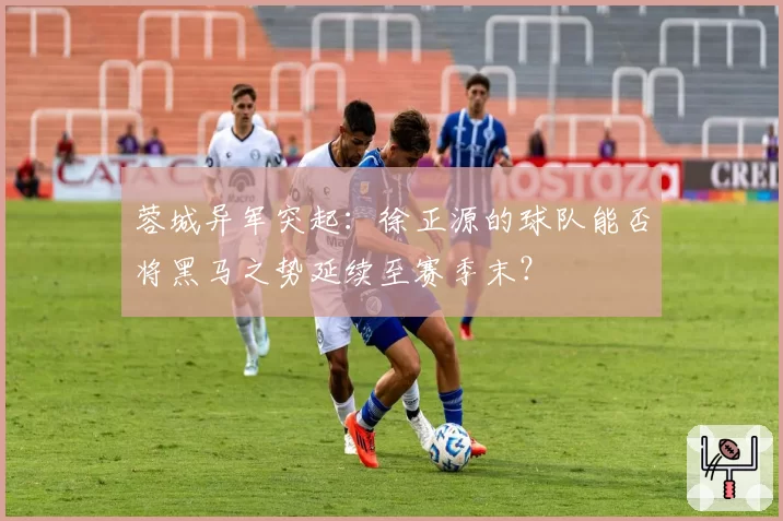 蓉城异军突起：徐正源的球队能否将黑马之势延续至赛季末？