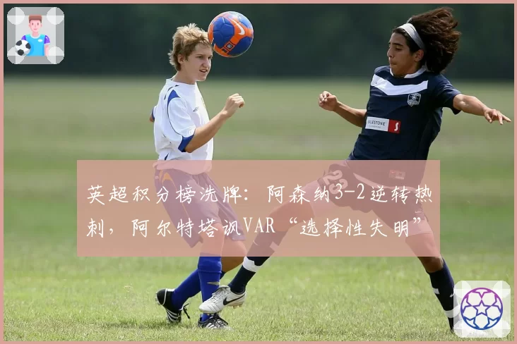 英超积分榜洗牌：阿森纳3-2逆转热刺，阿尔特塔讽VAR“选择性失明”
