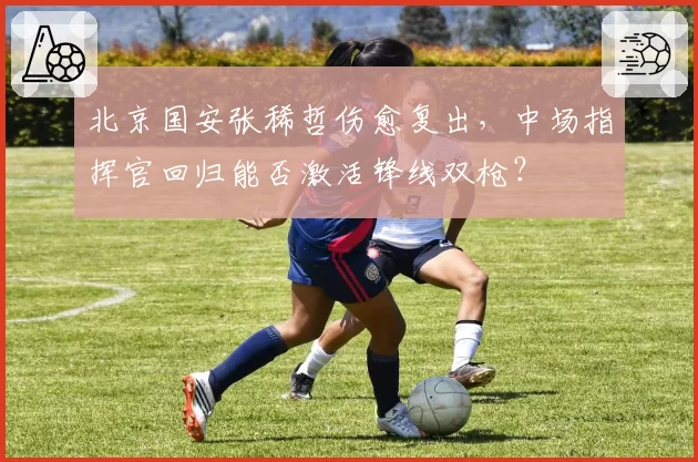 北京国安张稀哲伤愈复出，中场指挥官回归能否激活锋线双枪？