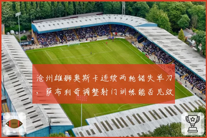 沧州雄狮奥斯卡连续两轮错失单刀,萨布利奇调整射门训练能否见效?