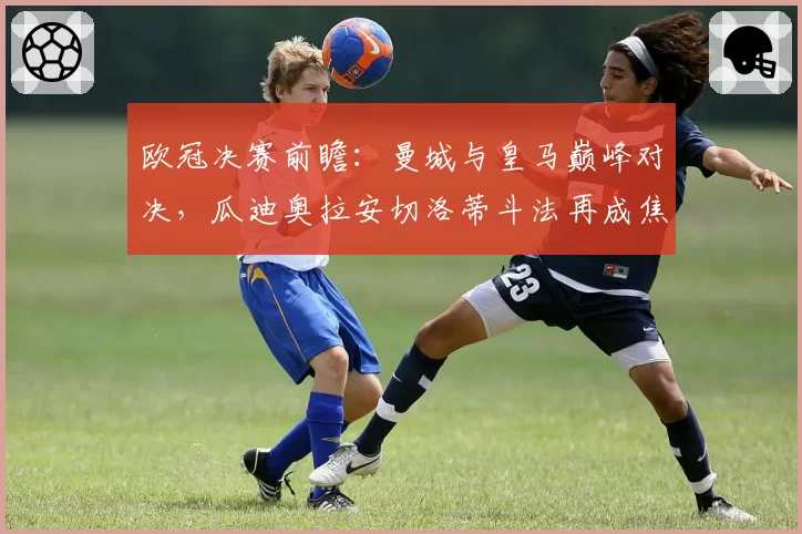 欧冠决赛前瞻：曼城与皇马巅峰对决，瓜迪奥拉安切洛蒂斗法再成焦点