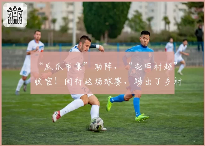 “瓜爪市集”助阵，“花田村超”收官！闵行这场球赛，踢出了乡村振兴“满堂彩”