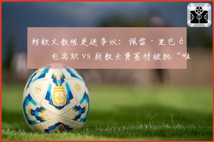 郑钦文教练更迭争议:佩雷·里巴闪电离职 vs 新教头费塞特被批“唯数据论”