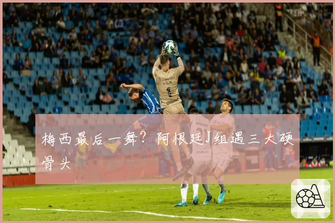 梅西最后一舞？阿根廷J组遇三大硬骨头