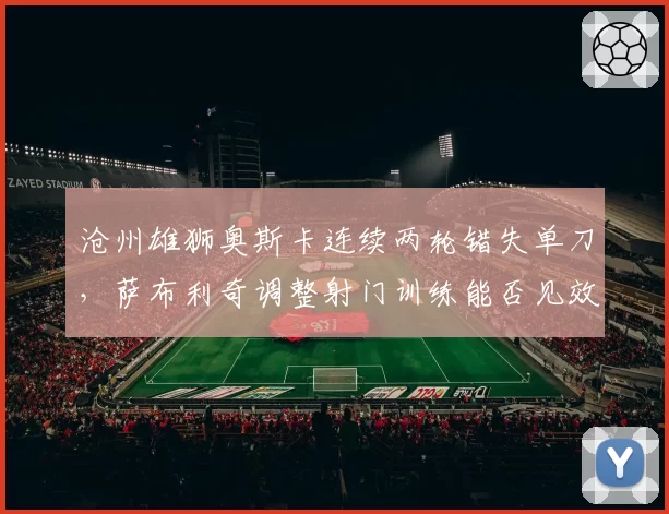 沧州雄狮奥斯卡连续两轮错失单刀，萨布利奇调整射门训练能否见效？