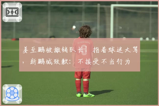 姜至鹏被撤销队长！指着球迷大骂，新鹏城致歉：不接受不当行为