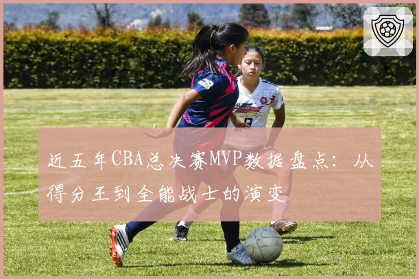 近五年CBA总决赛MVP数据盘点：从得分王到全能战士的演变