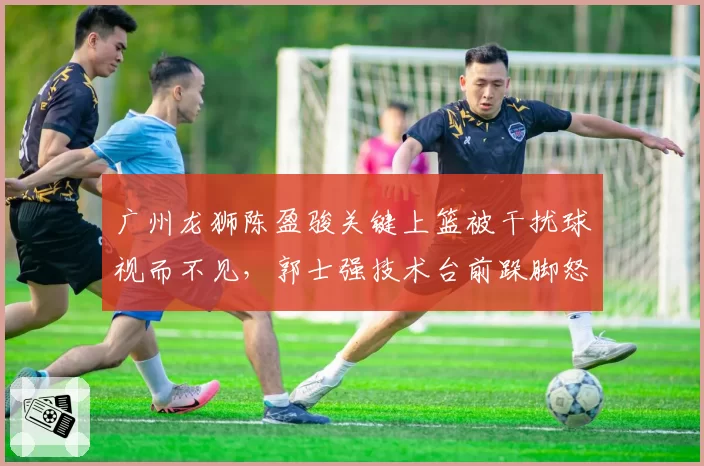广州龙狮陈盈骏关键上篮被干扰球视而不见，郭士强技术台前跺脚怒吼遭媒体抓拍