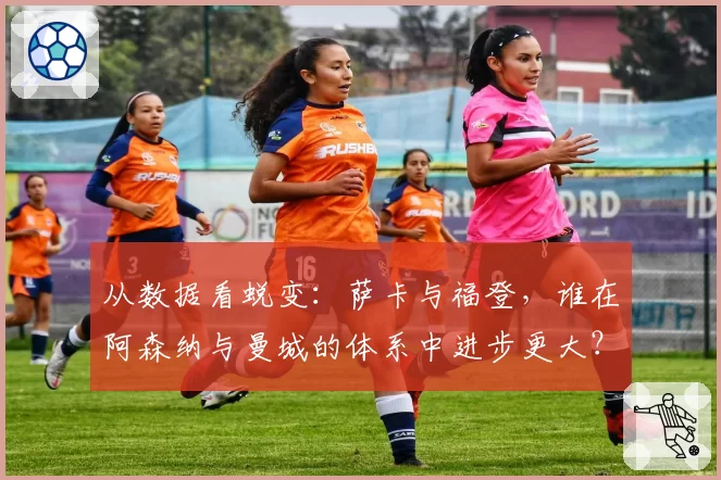 从数据看蜕变：萨卡与福登，谁在阿森纳与曼城的体系中进步更大？