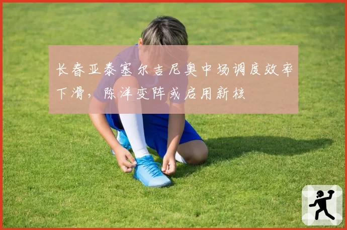 长春亚泰塞尔吉尼奥中场调度效率下滑,陈洋变阵或启用新核