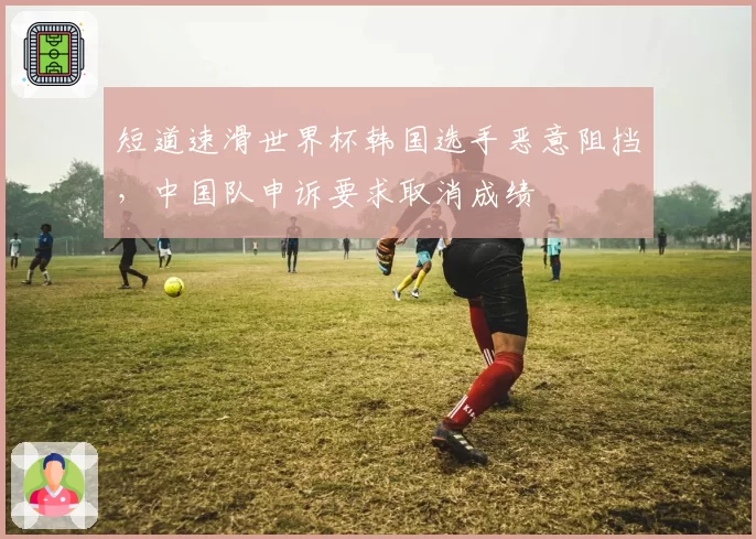 短道速滑世界杯韩国选手恶意阻挡，中国队申诉要求取消成绩