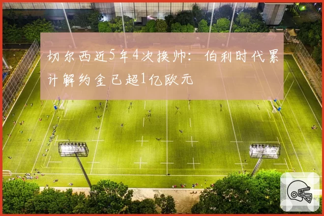 切尔西近5年4次换帅:伯利时代累计解约金已超1亿欧元