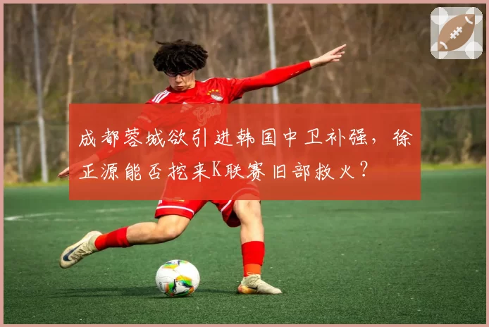 成都蓉城欲引进韩国中卫补强，徐正源能否挖来K联赛旧部救火？