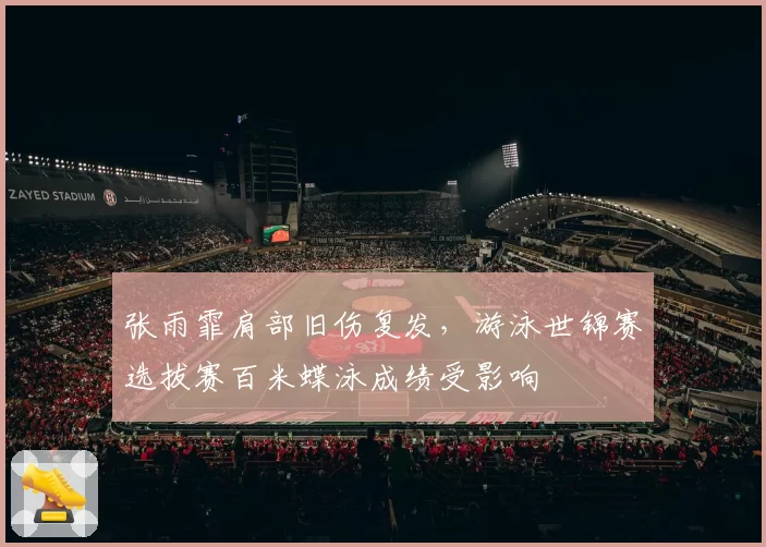 张雨霏肩部旧伤复发,游泳世锦赛选拔赛百米蝶泳成绩受影响