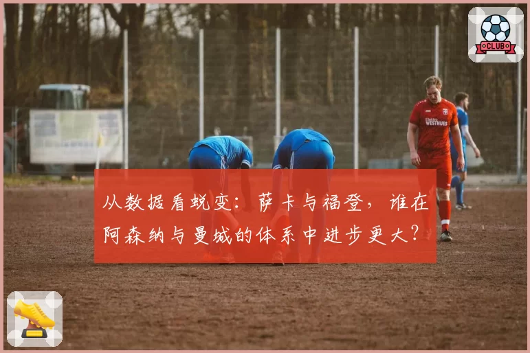 从数据看蜕变：萨卡与福登，谁在阿森纳与曼城的体系中进步更大？