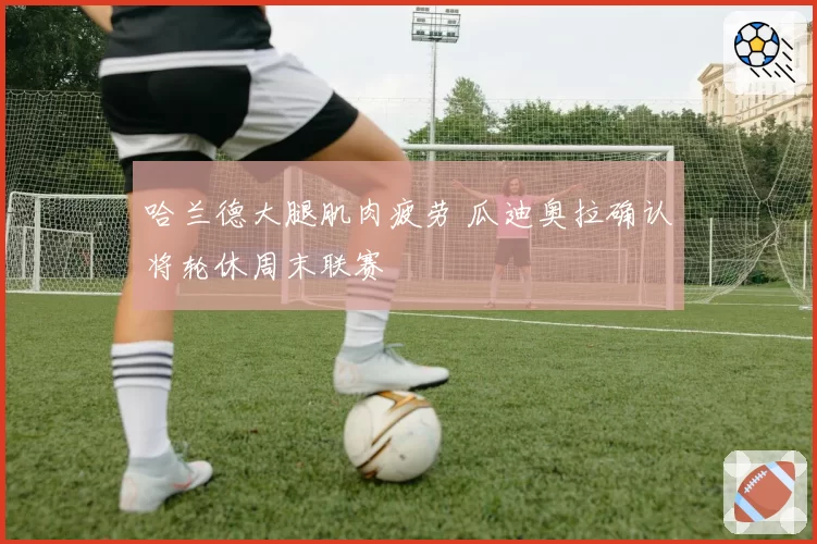 哈兰德大腿肌肉疲劳 瓜迪奥拉确认将轮休周末联赛