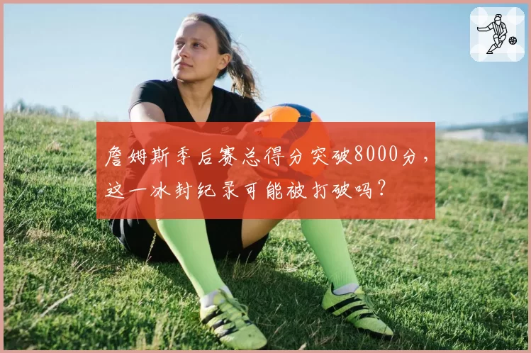 詹姆斯季后赛总得分突破8000分，这一冰封纪录可能被打破吗？