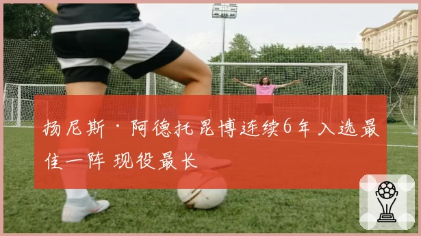扬尼斯·阿德托昆博连续6年入选最佳一阵 现役最长