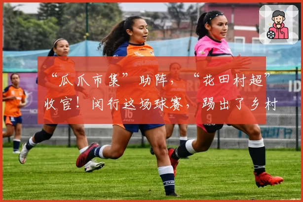 “瓜爪市集”助阵，“花田村超”收官！闵行这场球赛，踢出了乡村振兴“满堂彩”