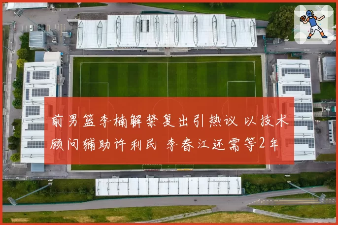 前男篮李楠解禁复出引热议 以技术顾问辅助许利民 李春江还需等2年