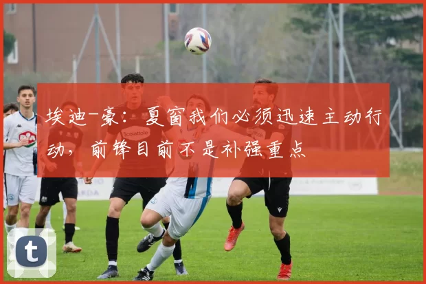 埃迪-豪：夏窗我们必须迅速主动行动，前锋目前不是补强重点