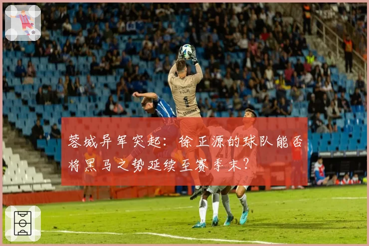 蓉城异军突起：徐正源的球队能否将黑马之势延续至赛季末？