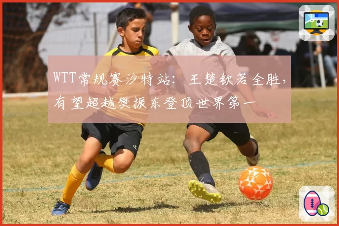 WTT常规赛沙特站：王楚钦若全胜，有望超越樊振东登顶世界第一