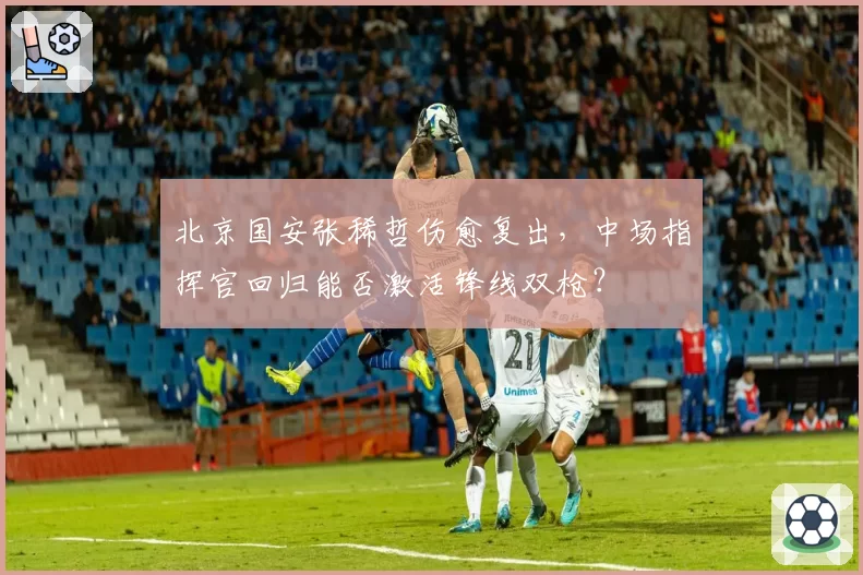 北京国安张稀哲伤愈复出，中场指挥官回归能否激活锋线双枪？
