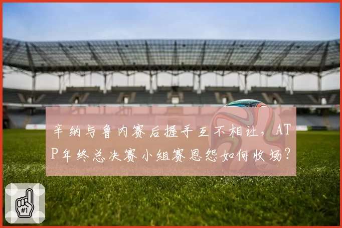辛纳与鲁内赛后握手互不相让，ATP年终总决赛小组赛恩怨如何收场？