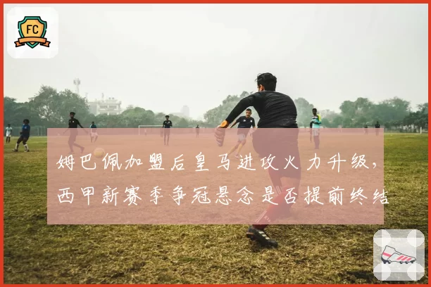 姆巴佩加盟后皇马进攻火力升级,西甲新赛季争冠悬念是否提前终结?