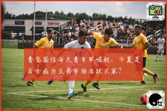 青岛国信海天青年军崛起,今夏是否会成为交易市场活跃买家?