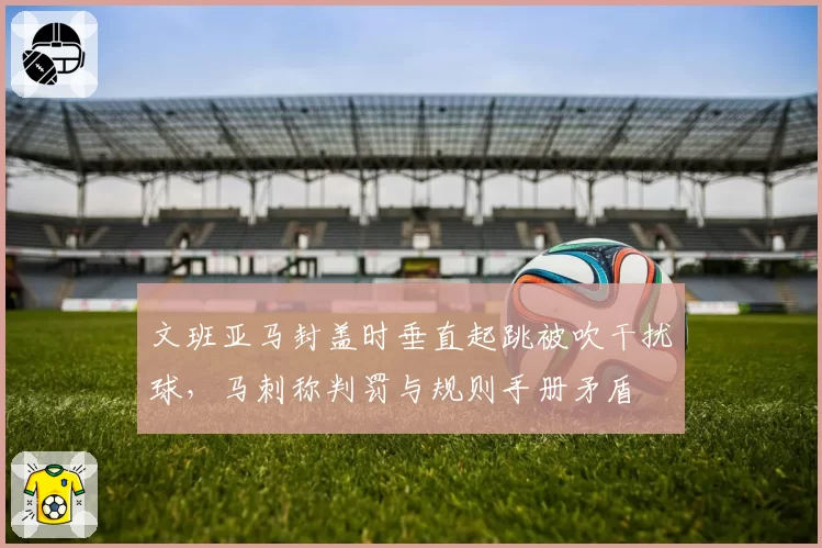 文班亚马封盖时垂直起跳被吹干扰球，马刺称判罚与规则手册矛盾